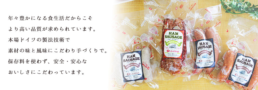 年々豊かになる食生活だからこそより高い品質が求められています。本場ドイツの製法技術で素材の味と風味にこだわり手づくりで。保存料を使わず、安全・安心なおいしさにこだわっています。